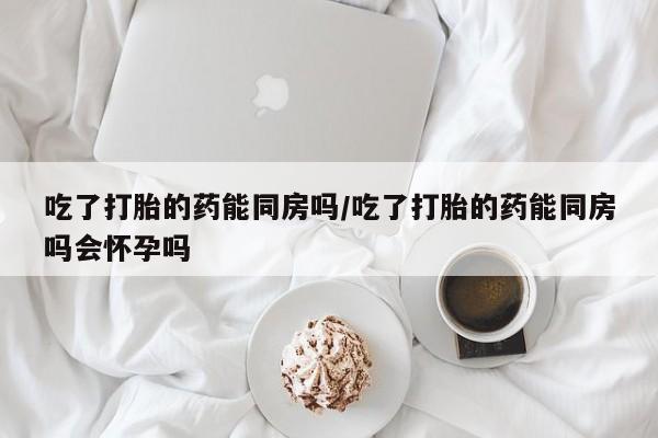 米非司酮哪个网上药店吃了打胎的药能同房吗/吃了打胎的药能同房吗会怀孕吗