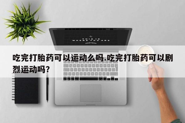 米非司酮哪个网上药店吃完打胎药可以运动么吗.吃完打胎药可以剧烈运动吗？