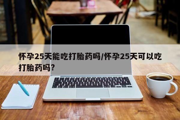 米非司酮哪个网上药店怀孕25天能吃打胎药吗/怀孕25天可以吃打胎药吗?