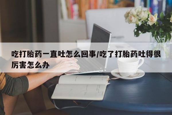 米非司酮哪个网上药店吃打胎药一直吐怎么回事/吃了打胎药吐得很厉害怎么办