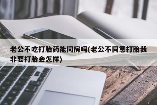 米非司酮哪个网上药店老公不吃打胎药能同房吗(老公不同意打胎我非要打胎会怎样)