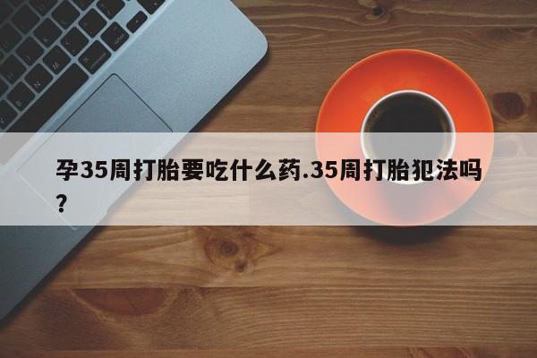 米非司酮哪个网上药店孕35周打胎要吃什么药.35周打胎犯法吗?